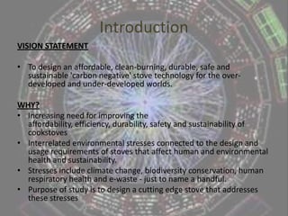 IntroductionVISION STATEMENT To design an affordable, clean-burning, durable, safe and sustainable 'carbon negative' stove technology for the over-developed and under-developed worlds. WHY?Increasing need for improving the affordability, efficiency, durability, safety and sustainability of cookstovesInterrelated environmental stresses connected to the design and usage requirements of stoves that affect human and environmental health and sustainability. Stresses include climate change, biodiversity conservation, human respiratory health and e-waste - just to name a handful.Purpose of study is to design a cutting edge stove that addresses these stresses 