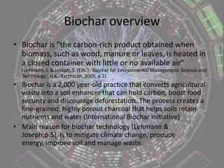 Biochar overviewBiochar is "the carbon-rich product obtained when biomass, such as wood, manure or leaves, is heated in a closed container with little or no available air"  (Lehmann, J. & Joseph, S. (Eds.), 'Biochar for Environmental Management: Science and Technology', U.K., Earthscan, 2009, p.1).Biocharis a 2,000 year-old practice that converts agricultural waste into a soil enhancer that can hold carbon, boost food security and discourage deforestation. The process creates a fine-grained, highly porous charcoal that helps soils retain nutrients and water (International Biochar Initiative)Main reason for biochar technology (Lehmann & Joseph,p.5), is to mitigate climate change, produce energy, improve soil and manage waste.