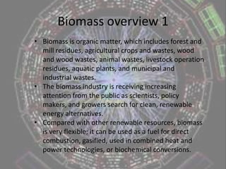 Biomass overview 1Biomass is organic matter, which includes forest and mill residues, agricultural crops and wastes, wood and wood wastes, animal wastes, livestock operation residues, aquatic plants, and municipal and industrial wastes. 