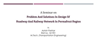 Problem And Solutions In Design OfProblem And Solutions In Design Of
Roadway And Railway Network In Permafrost RegionRoadway And Railway Network In Permafrost Region
A Seminar on
By
Ashish Parihar
Roll no. 141701
M.Tech. (Transportation Engineering)
 