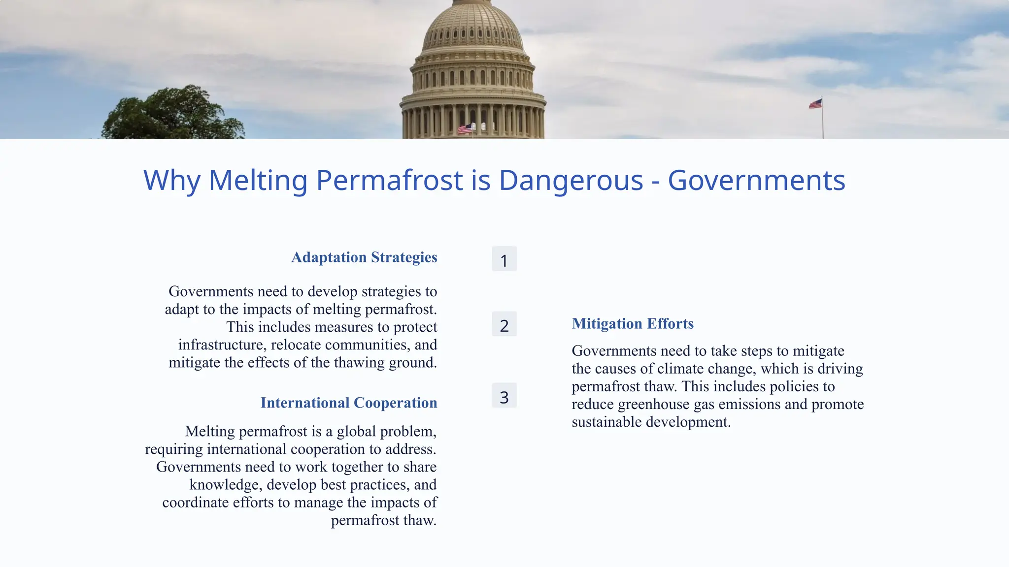 Why Melting Permafrost is Dangerous - Governments
1
Adaptation Strategies
Governments need to develop strategies to
adapt to the impacts of melting permafrost.
This includes measures to protect
infrastructure, relocate communities, and
mitigate the effects of the thawing ground.
2 Mitigation Efforts
Governments need to take steps to mitigate
the causes of climate change, which is driving
permafrost thaw. This includes policies to
reduce greenhouse gas emissions and promote
sustainable development.
3
International Cooperation
Melting permafrost is a global problem,
requiring international cooperation to address.
Governments need to work together to share
knowledge, develop best practices, and
coordinate efforts to manage the impacts of
permafrost thaw.
 