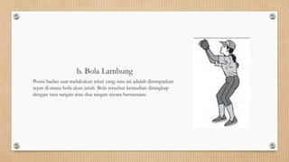 b. Bola Lambung
Posisi badan saat melakukan tekni yang satu ini adalah ditempatkan
tepat di mana bola akan jatuh. Bola tersebut kemudian ditangkap
dengan satu tangan atau dua tangan secara bersamaan.
 