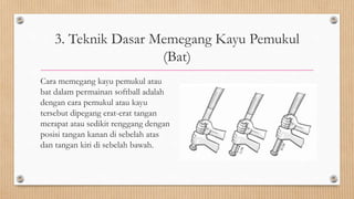 3. Teknik Dasar Memegang Kayu Pemukul
(Bat)
Cara memegang kayu pemukul atau
bat dalam permainan softball adalah
dengan cara pemukul atau kayu
tersebut dipegang erat-erat tangan
merapat atau sedikit renggang dengan
posisi tangan kanan di sebelah atas
dan tangan kiri di sebelah bawah.
 