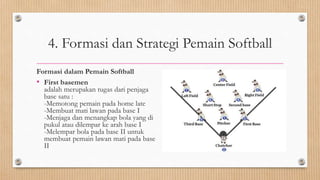 4. Formasi dan Strategi Pemain Softball
Formasi dalam Pemain Softball
• First basemen
adalah merupakan tugas dari penjaga
base satu :
-Memotong pemain pada home late
-Membuat mati lawan pada base I
-Menjaga dan menangkap bola yang di
pukul atau dilempar ke arah base I
-Melempar bola pada base II untuk
membuat pemain lawan mati pada base
II
 