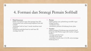 4. Formasi dan Strategi Pemain Softball
• Third basemen
adalah merupakan tugas dari penjaga base III :
-meneruskan atau memotong lemparan bola dari
outfield
-melempar bola ke base I untuk membuat mati
terpaksa
-menguasai pukulan bunt ke arah base III
-menjaga base III
• Pitcher
adalah pitcher atau pelambung memiliki tugas
sebagai berikut :
-membantu base
-membantu pemain di belakang home plate
• Catcher
adalah penjaga di belakang regu pemukul hasil
lemparan dari Pitcher.tugas dari catcher sebagai
berikut :
-menjaga pukulan bunt
-menjaga home plate
-melempar bola ke base I, II, III, serta menjaga
belakang base I
 