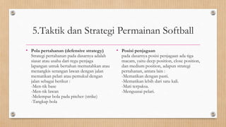 5.Taktik dan Strategi Permainan Softball
• Pola pertahanan (defensive strategy)
Strategi pertahanan pada dasarnya adalah
siasat atau usaha dari regu penjaga
lapangan untuk bertahan mematahkan atau
menangkis serangan lawan dengan jalan
mematikan pelari atau pemukul dengan
jalan sebagai berikut :
-Men-tik base
-Men-tik lawan
-Melempar bola pada pitcher (strike)
-Tangkap bola
• Posisi penjagaan
pada dasarnya posisi penjagaan ada tiga
macam, yaitu deep position, close position,
dan medium position, adapun strategi
pertahanan, antara lain :
-Mematikan dengan pasti.
-Mematikan lebih dari satu kali.
-Mati terpaksa.
-Menguasai pelari.
 