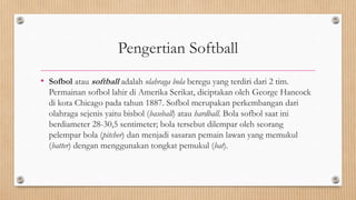 Pengertian Softball
• Sofbol atau softball adalah olahraga bola beregu yang terdiri dari 2 tim.
Permainan sofbol lahir di Amerika Serikat, diciptakan oleh George Hancock
di kota Chicago pada tahun 1887. Sofbol merupakan perkembangan dari
olahraga sejenis yaitu bisbol (baseball) atau hardball. Bola sofbol saat ini
berdiameter 28-30,5 sentimeter; bola tersebut dilempar oleh seorang
pelempar bola (pitcher) dan menjadi sasaran pemain lawan yang memukul
(batter) dengan menggunakan tongkat pemukul (bat).
 