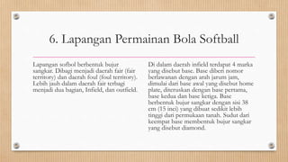 6. Lapangan Permainan Bola Softball
Lapangan sofbol berbentuk bujur
sangkar. Dibagi menjadi daerah fair (fair
territory) dan daerah foul (foul territory).
Lebih jauh dalam daerah fair terbagi
menjadi dua bagian, Infield, dan outfield.
Di dalam daerah infield terdapat 4 marka
yang disebut base. Base diberi nomor
berlawanan dengan arah jarum jam,
dimulai dari base awal yang disebut home
plate, diteruskan dengan base pertama,
base kedua dan base ketiga. Base
berbentuk bujur sangkar dengan sisi 38
cm (15 inci) yang dibuat sedikit lebih
tinggi dari permukaan tanah. Sudut dari
keempat base membentuk bujur sangkar
yang disebut diamond.
 