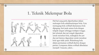 1. Teknik Melempar Bola
Hal-hal yang perlu diperhatikan dalam
melempar bola adalahmelempar bola. Cara
memegang bola softball diantaranya bola
dipegang, beri jarak antara bola dengan
telapak tangan sehingga terdapat rongga.
Jari telunjuk dan jari tengah digunakan
untuk menekan bola, sedangkan ibu jari
dan jari lainnya digunakan untuk menahan
bola agar tidak jatuh. Pelambung bola
dalam permainan softball disebut dengan
pitcher. Lemparan dalam softball dibedakan
menjadi 3 macam, yakni ;
 
