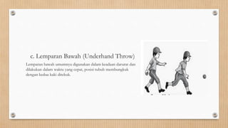 c. Lemparan Bawah (Underhand Throw)
Lemparan bawah umumnya digunakan dalam keadaan darurat dan
dilakukan dalam waktu yang cepat, posisi tubuh membungkuk
dengan kedua kaki ditekuk.
 