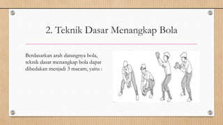 2. Teknik Dasar Menangkap Bola
Berdasarkan arah datangnya bola,
teknik dasar menangkap bola dapat
dibedakan menjadi 3 macam, yaitu :
 