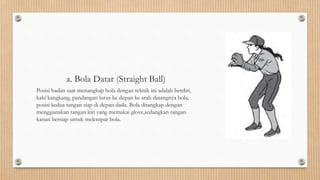 a. Bola Datar (Straight Ball)
Posisi badan saat menangkap bola dengan teknik ini adalah berdiri,
kaki kangkang, pandangan lurus ke depan ke arah datangnya bola,
posisi kedua tangan siap di depan dada. Bola ditangkap dengan
menggunakan tangan kiri yang memakai glove,sedangkan tangan
kanan bersiap untuk melempar bola.
 