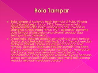  Bola tampar di Malaysia telah bermula di Pulau Pinang
  dan Selangor sejak tahun 1926. Permainan ini telah
  diperkenalkan oleh bekas mahasiswa dari universiti di
  Shanghai, China. Pada tahun 1927, kejohanan pertama
  bola tampar di Malaysia yang dikenali sebagai Liga
  Selangor telah dianjurkan.
 Di peringkat sekolah-sekolah, pertandingan bola tampar
  dianjur atau dikelolakan oleh Majlis Sukan Sekolah-sekolah
  Malaysia (MSSM). Dalam sesuatu pertandingan bola
  tampar, kejayaan sesebuah pasukan bergantung pada
  strategi permainan, penguasaan kemahiran, kecergasan
  fizikal yang tinggi dan kekuatan mental. Selain itu,
  persefahaman yang tinggi dan komunikasi yang berkesan
  antara pemain juga merupakan faktor yang mendorong
  kepada kejayaan sesebuah pasukan.
 