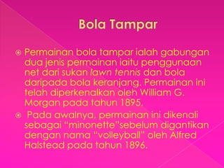  Permainan bola tampar ialah gabungan
  dua jenis permainan iaitu penggunaan
  net dari sukan lawn tennis dan bola
  daripada bola keranjang. Permainan ini
  telah diperkenalkan oleh William G.
  Morgan pada tahun 1895.
 Pada awalnya, permainan ini dikenali
  sebagai “minonette”sebelum digantikan
  dengan nama “volleyball” oleh Alfred
  Halstead pada tahun 1896.
 