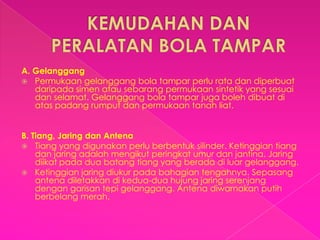 A. Gelanggang
 Permukaan gelanggang bola tampar perlu rata dan diperbuat
   daripada simen atau sebarang permukaan sintetik yang sesuai
   dan selamat. Gelanggang bola tampar juga boleh dibuat di
   atas padang rumput dan permukaan tanah liat.


B. Tiang, Jaring dan Antena
 Tiang yang digunakan perlu berbentuk silinder. Ketinggian tiang
    dan jaring adalah mengikut peringkat umur dan jantina. Jaring
    diikat pada dua batang tiang yang berada di luar gelanggang.
 Ketinggian jaring diukur pada bahagian tengahnya. Sepasang
    antena diletakkan di kedua-dua hujung jaring serenjang
    dengan garisan tepi gelanggang. Antena diwarnakan putih
    berbelang merah.
 