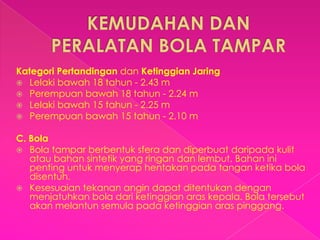 Kategori Pertandingan dan Ketinggian Jaring
 Lelaki bawah 18 tahun - 2.43 m
 Perempuan bawah 18 tahun - 2.24 m
 Lelaki bawah 15 tahun - 2.25 m
 Perempuan bawah 15 tahun - 2.10 m


C. Bola
 Bola tampar berbentuk sfera dan diperbuat daripada kulit
   atau bahan sintetik yang ringan dan lembut. Bahan ini
   penting untuk menyerap hentakan pada tangan ketika bola
   disentuh.
 Kesesuaian tekanan angin dapat ditentukan dengan
   menjatuhkan bola dari ketinggian aras kepala. Bola tersebut
   akan melantun semula pada ketinggian aras pinggang.
 