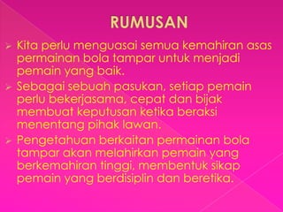  Kita perlu menguasai semua kemahiran asas
  permainan bola tampar untuk menjadi
  pemain yang baik.
 Sebagai sebuah pasukan, setiap pemain
  perlu bekerjasama, cepat dan bijak
  membuat keputusan ketika beraksi
  menentang pihak lawan.
 Pengetahuan berkaitan permainan bola
  tampar akan melahirkan pemain yang
  berkemahiran tinggi, membentuk sikap
  pemain yang berdisiplin dan beretika.
 