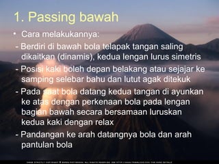 1. Passing bawah
• Cara melakukannya:
 - Berdiri di bawah bola telapak tangan saling
   dikaitkan (dinamis), kedua lengan lurus simetris
 - Posisi kaki boleh depan belakang atau sejajar ke
   samping selebar bahu dan lutut agak ditekuk
 - Pada saat bola datang kedua tangan di ayunkan
   ke atas dengan perkenaan bola pada lengan
   bagian bawah secara bersamaan luruskan
   kedua kaki dengan relax
 - Pandangan ke arah datangnya bola dan arah
   pantulan bola
 