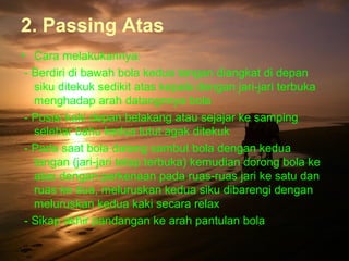 2. Passing Atas
• Cara melakukannya:
 - Berdiri di bawah bola kedua tangan diangkat di depan
   siku ditekuk sedikit atas kepala dengan jari-jari terbuka
   menghadap arah datangnnya bola
 - Posisi kaki depan belakang atau sejajar ke samping
   selebar bahu kedua lutut agak ditekuk
 - Pada saat bola datang sambut bola dengan kedua
   tangan (jari-jari tetap terbuka) kemudian dorong bola ke
   atas dengan perkenaan pada ruas-ruas jari ke satu dan
   ruas ke dua, meluruskan kedua siku dibarengi dengan
   meluruskan kedua kaki secara relax
 - Sikap akhir pandangan ke arah pantulan bola
 