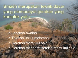 Smash merupakan teknik dasar
yang mempunyai gerakan yang
komplek yaitu:


  •   Langkah awalan
  •   Tolakan untuk melompat
  •   Gerakan memukul bola
  •   Gerakan mendarat setelah memukul bola
 