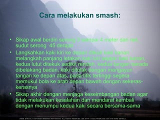 Cara melakukan smash:


• Sikap awal berdiri serong 3 sampai 4 meter dari net,
  sudut serong 45 derajat
• Langkahkan kaki kiri ke depan diikuti kaki kanan
  melangkah panjang.letakan kaki kiri sejajar kaki kanan,
  kedua lutut ditekuk sedikit rendah, kedua tangan berada
  dibelakang badan, kaki ditolak dengan mengayun
  tangan ke depan atas, pada titik tertinggi segera
  memukul bola ke arah depan bawah dengan sekeras-
  kerasnya
• Sikap akhir dengan menjaga keseimbangan badan agar
  tidak melakukan kesalahan dan mendarat kembali
  dengan menumpu kedua kaki secara bersama-sama
 