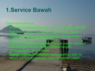 1.Service Bawah

Cara melakukannya:
- Berdiri di belakang lapangan dan menghadap lapangan
- Kaki kiri di depan, badan agak condong ke depan
- Tangan kiri memegang bola dengan telapak tangan
  terbuka, tangan kanan kebelakang
- Bola dilambungkan dilanjutkan tangan kanan memukul
  bola dibagian bawah dengan telapak tangan
  menggenggam atau terbuka
- Setelah memukul dilanjutkan melangkahkan kaki ke
  depan memasuki lapangan siap mengambil posisi
 