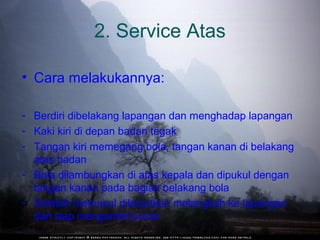 2. Service Atas

• Cara melakukannya:

- Berdiri dibelakang lapangan dan menghadap lapangan
- Kaki kiri di depan badan tegak
- Tangan kiri memegang bola, tangan kanan di belakang
  atas badan
- Bola dilambungkan di atas kepala dan dipukul dengan
  tangan kanan pada bagian belakang bola
- Setelah memukul dilanjutkan melangkah ke lapangan
  dan siap mengambil posisi
 
