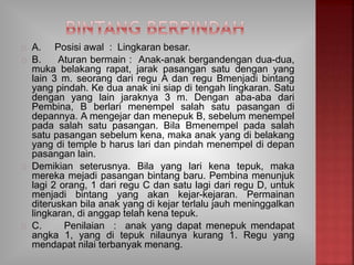 A. Posisi awal : Lingkaran besar.
B. Aturan bermain : Anak-anak bergandengan dua-dua,
muka belakang rapat, jarak pasangan satu dengan yang
lain 3 m. seorang dari regu A dan regu Bmenjadi bintang
yang pindah. Ke dua anak ini siap di tengah lingkaran. Satu
dengan yang lain jaraknya 3 m. Dengan aba-aba dari
Pembina, B berlari menempel salah satu pasangan di
depannya. A mengejar dan menepuk B, sebelum menempel
pada salah satu pasangan. Bila Bmenempel pada salah
satu pasangan sebelum kena, maka anak yang di belakang
yang di temple b harus lari dan pindah menempel di depan
pasangan lain.
Demikian seterusnya. Bila yang lari kena tepuk, maka
mereka mejadi pasangan bintang baru. Pembina menunjuk
lagi 2 orang, 1 dari regu C dan satu lagi dari regu D, untuk
menjadi bintang yang akan kejar-kejaran. Permainan
diteruskan bila anak yang di kejar terlalu jauh meninggalkan
lingkaran, di anggap telah kena tepuk.
C. Penilaian : anak yang dapat menepuk mendapat
angka 1, yang di tepuk nilaunya kurang 1. Regu yang
mendapat nilai terbanyak menang.
 