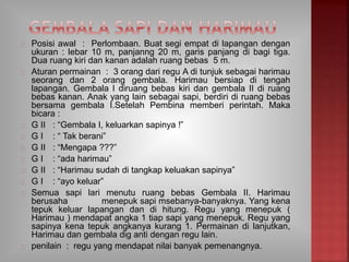 Posisi awal : Perlombaan. Buat segi empat di lapangan dengan
ukuran : lebar 10 m, panjanng 20 m, garis panjang di bagi tiga.
Dua ruang kiri dan kanan adalah ruang bebas 5 m.
Aturan permainan : 3 orang dari regu A di tunjuk sebagai harimau
seorang dan 2 orang gembala. Harimau bersiap di tengah
lapangan. Gembala I diruang bebas kiri dan gembala II di ruang
bebas kanan. Anak yang lain sebagai sapi, berdiri di ruang bebas
bersama gembala I.Setelah Pembina memberi perintah. Maka
bicara :
G II : “Gembala I, keluarkan sapinya !”
G I : “ Tak berani”
G II : “Mengapa ???”
G I : “ada harimau”
G II : “Harimau sudah di tangkap keluakan sapinya”
G I : “ayo keluar”
Semua sapi lari menutu ruang bebas Gembala II. Harimau
berusaha menepuk sapi msebanya-banyaknya. Yang kena
tepuk keluar lapangan dan di hitung. Regu yang menepuk (
Harimau ) mendapat angka 1 tiap sapi yang menepuk. Regu yang
sapinya kena tepuk angkanya kurang 1. Permainan di lanjutkan,
Harimau dan gembala dig anti dengan regu lain.
penilain : regu yang mendapat nilai banyak pemenangnya.
 