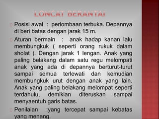 Posisi awal : perlombaan terbuka. Depannya
di beri batas dengan jarak 15 m.
Aturan bermain : anak hadap kanan lalu
membungkuk ( seperti orang rukuk dalam
sholat ). Dengan jarak 1 lengan. Anak yang
paling belakang dalam satu regu melompati
anak yang ada di depannya berturut-turut
sampai semua terlewati dan kemudian
membungkuk urut dengan anak yang lain.
Anak yang paling belakang melompat seperti
terdahulu, demikian diteruskan sampai
menyaentuh garis batas.
Penilaian :yang tercepat sampai kebatas
yang menang.
 