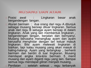 Posisi awal : Lingkaran besar anak
bergandengan tangan.
Aturan bermain : dua orang dari regu A ditunjuk
sebagai musang bersiap diluar lingkaran. Semua
anak dari regu B sebagai ayam bersiap di dalam
lingkaran. Anak yang lain membentuk lingkaran ,
bergandengan tangan, berjalan dan bernyanyi.
Musang berusaha menangkap ayam dan ayam
berusaha menghidar dengan lari keluar masuk
lingkaran. Bila ayam melewati lingkaran di
biarkan, tapi kalau musang yang akan masuk di
haling-halangi. Ayam yang tertangkap , berhenti
bermain dan berdiri di luar lingkaran. Musang
mendapat angka kira-kira bermain 5 menit
musang dan ayam diganti regu yang lain. Sampai
semua regu mendapat giliran menjadi musang.
Penilaian : setelah selesai , regu terbanyak
 