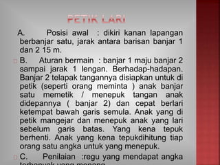 A. Posisi awal : dikiri kanan lapangan
berbanjar satu, jarak antara barisan banjar 1
dan 2 15 m.
B. Aturan bermain : banjar 1 maju banjar 2
sampai jarak 1 lengan. Berhadap-hadapan.
Banjar 2 telapak tangannya disiapkan untuk di
petik (seperti orang meminta ) anak banjar
satu memetik / menepuk tangan anak
didepannya ( banjar 2) dan cepat berlari
ketempat bawah garis semula. Anak yang di
petik mangejar dan menepuk anak yang lari
sebelum garis batas. Yang kena tepuk
berhenti. Anak yang kena tepukdihitung tiap
orang satu angka untuk yang menepuk.
C. Penilaian :regu yang mendapat angka
 