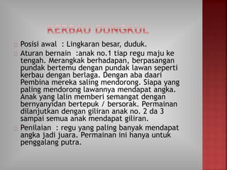 Posisi awal : Lingkaran besar, duduk.
Aturan bernain :anak no.1 tiap regu maju ke
tengah. Merangkak berhadapan, berpasangan
pundak bertemu dengan pundak lawan seperti
kerbau dengan berlaga. Dengan aba daari
Pembina mereka saling mendorong. Siapa yang
paling mendorong lawannya mendapat angka.
Anak yang lalin memberi semangat dengan
bernyanyidan bertepuk / bersorak. Permainan
dilanjutkan dengan giliran anak no. 2 da 3
sampai semua anak mendapat giliran.
Penilaian : regu yang paling banyak mendapat
angka jadi juara. Permainan ini hanya untuk
penggalang putra.
 