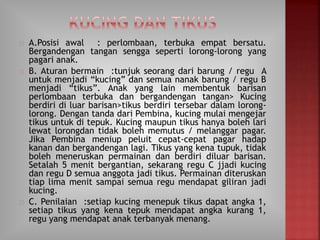 A.Posisi awal : perlombaan, terbuka empat bersatu.
Bergandengan tangan sengga seperti lorong-lorong yang
pagari anak.
B. Aturan bermain :tunjuk seorang dari barung / regu A
untuk menjadi “kucing” dan semua nanak barung / regu B
menjadi “tikus”. Anak yang lain membentuk barisan
perlombaan terbuka dan bergandengan tangan> Kucing
berdiri di luar barisan>tikus berdiri tersebar dalam lorong-
lorong. Dengan tanda dari Pembina, kucing mulai mengejar
tikus untuk di tepuk. Kucing maupun tikus hanya boleh lari
lewat lorongdan tidak boleh memutus / melanggar pagar.
Jika Pembina meniup peluit cepat-cepat pagar hadap
kanan dan bergandengan lagi. Tikus yang kena tupuk, tidak
boleh meneruskan permainan dan berdiri diluar barisan.
Setalah 5 menit bergantian, sekarang regu C jjadi kucing
dan regu D semua anggota jadi tikus. Permainan diteruskan
tiap lima menit sampai semua regu mendapat giliran jadi
kucing.
C. Penilaian :setiap kucing menepuk tikus dapat angka 1,
setiap tikus yang kena tepuk mendapat angka kurang 1,
regu yang mendapat anak terbanyak menang.
 