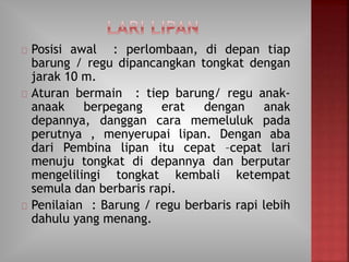 Posisi awal : perlombaan, di depan tiap
barung / regu dipancangkan tongkat dengan
jarak 10 m.
Aturan bermain : tiep barung/ regu anak-
anaak berpegang erat dengan anak
depannya, danggan cara memeluluk pada
perutnya , menyerupai lipan. Dengan aba
dari Pembina lipan itu cepat –cepat lari
menuju tongkat di depannya dan berputar
mengelilingi tongkat kembali ketempat
semula dan berbaris rapi.
Penilaian : Barung / regu berbaris rapi lebih
dahulu yang menang.
 