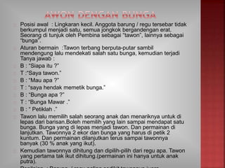 Posisi awal : Lingkaran kecil. Anggota barung / regu tersebar tidak
berkumpul menjadi satu, semua jongkok bergandengan erat.
Seorang di tunjuk oleh Pembina sebagai “tawon”, lainnya sebagai
“bunga”.
Aturan bermain :Tawon terbang berputa-putar sambil
mendengung lalu mendekati salah satu bunga, kemudian terjadi
Tanya jawab :
B : “Siapa itu ?”
T :“Saya tawon.”
B : “Mau apa ?”
T : “saya hendak memetik bunga.”
B : “Bunga apa ?”
T : “Bunga Mawar .”
B : “ Petiklah .”
Tawon lalu memilih salah seorang anak dan menariknya untuk di
lepas dari barisan.Boleh memilih yang lain sampai mendapat satu
bunga. Bunga yang di lepas menjadi tawon. Dan permainan di
lanjutkan. Tawonnya 2 ekor dan bunga yang harus di petik 2
kuntum. Dan permainan dilanjutkan terus sampai tawonnya
banyak (30 % anak yang ikut).
Kemudian tawonnya dihitung dan dipilih-pilih dari regu apa. Tawon
yang pertama tak ikut dihitung.(permainan ini hanya untuk anak
putra).
 