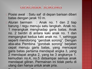 Posisi awal : Satu saf di depan barisan diberi
batas dengan jarak 10 m.
Aturan bermain : Anak no. 1 dan 2 tiap
barung / regu menuju satu langkah. Anak no.
1 merangkak menghadap garis batas. Anak
no. 2 berdiri di antara kaki anak no. 1 dan
mengangkat kedua kaki anak no. 1, sehingga
seperti mendorong “gerobak sorong”. Dengan
aba-aba Pembina “gorobak sorong” berjalan
cepat menuju garis batas, yang mencapai
garis batas pertama mendapat angka 3, yang
2 mendapat angka 2, yang ke 3 angkanya 1.
kemudian no.4, no.5 dstsampai semua anak
mendapat giliran. Permainan ini tidak perlu di
ulang dan hanya untuk anak pria.
 