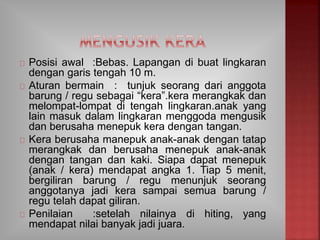 Posisi awal :Bebas. Lapangan di buat lingkaran
dengan garis tengah 10 m.
Aturan bermain : tunjuk seorang dari anggota
barung / regu sebagai “kera”.kera merangkak dan
melompat-lompat di tengah lingkaran.anak yang
lain masuk dalam lingkaran menggoda mengusik
dan berusaha menepuk kera dengan tangan.
Kera berusaha manepuk anak-anak dengan tatap
merangkak dan berusaha menepuk anak-anak
dengan tangan dan kaki. Siapa dapat menepuk
(anak / kera) mendapat angka 1. Tiap 5 menit,
bergiliran barung / regu menunjuk seorang
anggotanya jadi kera sampai semua barung /
regu telah dapat giliran.
Penilaian :setelah nilainya di hiting, yang
mendapat nilai banyak jadi juara.
 