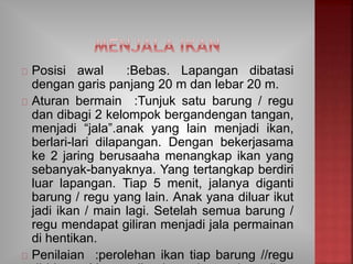 Posisi awal :Bebas. Lapangan dibatasi
dengan garis panjang 20 m dan lebar 20 m.
Aturan bermain :Tunjuk satu barung / regu
dan dibagi 2 kelompok bergandengan tangan,
menjadi “jala”.anak yang lain menjadi ikan,
berlari-lari dilapangan. Dengan bekerjasama
ke 2 jaring berusaaha menangkap ikan yang
sebanyak-banyaknya. Yang tertangkap berdiri
luar lapangan. Tiap 5 menit, jalanya diganti
barung / regu yang lain. Anak yana diluar ikut
jadi ikan / main lagi. Setelah semua barung /
regu mendapat giliran menjadi jala permainan
di hentikan.
Penilaian :perolehan ikan tiap barung //regu
 