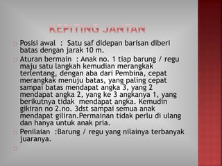 Posisi awal : Satu saf didepan barisan diberi
batas dengan jarak 10 m.
Aturan bermain : Anak no. 1 tiap barung / regu
maju satu langkah kemudian merangkak
terlentang, dengan aba dari Pembina, cepat
merangkak menuju batas, yang paling cepat
sampai batas mendapat angka 3, yang 2
mendapat angka 2, yang ke 3 angkanya 1, yang
berikutnya tidak mendapat angka. Kemudin
gikiran no 2.no. 3dst sampai semua anak
mendapat giliran.Permainan tidak perlu di ulang
dan hanya untuk anak pria.
Penilaian :Barung / regu yang nilainya terbanyak
juaranya.
 