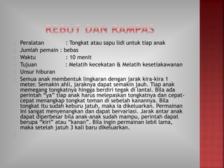 Peralatan : Tongkat atau sapu lidi untuk tiap anak
Jumlah pemain : bebas
Waktu : 10 menit
Tujuan : Melatih kecekatan & Melatih kesetiakawanan
Unsur hiburan
Semua anak membentuk lingkaran dengan jarak kira-kira 1
meter. Semakin ahli, jaraknya dapat semakin jauh. Tiap anak
memegang tongkatnya hingga berdiri tegak di lantai. Bila ada
perintah “ya” tiap anak harus melepaskan tongkatnya dan cepat-
cepat menangkap tongkat teman di sebelah kanannya. Bila
tongkat itu sudah keburu jatuh, maka ia dikeluarkan. Permainan
ini sangat menyenangkan dan dapat bervariasi. Jarak antar anak
dapat diperbesar bila anak-anak sudah mampu, perintah dapat
berupa “kiri” atau “kanan”. Bila ingin permainan lebil lama,
maka setelah jatuh 3 kali baru dikeluarkan.
 