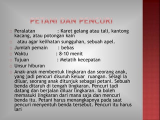 Peralatan : Karet gelang atau tali, kantong
kacang, atau potongan kain
atau agar kelihatan sungguhan, sebuah apel.
Jumlah pemain : bebas
Waktu : 8-10 menit
Tujuan : Melatih kecepatan
Unsur hiburan
Anak-anak membentuk lingkaran dan seorang anak,
yang jadi pencuri disuruh keluar ruangan. Selagi ia
diluar, seorang anak ditunjuk sebagai petani. Sebuah
benda ditaruh di tengah lingkaran. Pencuri tadi
datang dan berjalan diluar lingkaran. Ia boleh
memasuki lingkaran dari mana saja dan mencuri
benda itu. Petani harus menangkapnya pada saat
pencuri menyentuh benda tersebut. Pencuri itu harus
lari
 