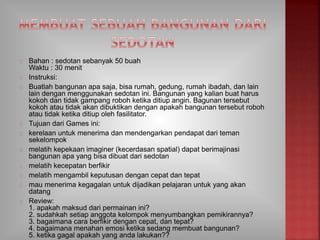 Bahan : sedotan sebanyak 50 buah
Waktu : 30 menit
Instruksi:
Buatlah bangunan apa saja, bisa rumah, gedung, rumah ibadah, dan lain
lain dengan menggunakan sedotan ini. Bangunan yang kalian buat harus
kokoh dan tidak gampang roboh ketika ditiup angin. Bagunan tersebut
kokoh atau tidak akan dibuktikan dengan apakah bangunan tersebut roboh
atau tidak ketika ditiup oleh fasilitator.
Tujuan dari Games ini:
kerelaan untuk menerima dan mendengarkan pendapat dari teman
sekelompok
melatih kepekaan imaginer (kecerdasan spatial) dapat berimajinasi
bangunan apa yang bisa dibuat dari sedotan
melatih kecepatan berfikir
melatih mengambil keputusan dengan cepat dan tepat
mau menerima kegagalan untuk dijadikan pelajaran untuk yang akan
datang
Review:
1. apakah maksud dari permainan ini?
2. sudahkah setiap anggota kelompok menyumbangkan pemikirannya?
3. bagaimana cara berfikir dengan cepat, dan tepat?
4. bagaimana menahan emosi ketika sedang membuat bangunan?
5. ketika gagal apakah yang anda lakukan??
 