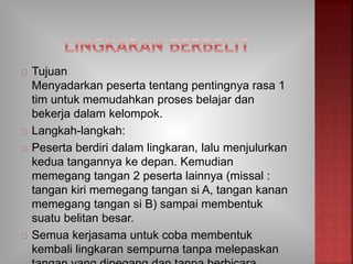 Tujuan
Menyadarkan peserta tentang pentingnya rasa 1
tim untuk memudahkan proses belajar dan
bekerja dalam kelompok.
Langkah-langkah:
Peserta berdiri dalam lingkaran, lalu menjulurkan
kedua tangannya ke depan. Kemudian
memegang tangan 2 peserta lainnya (missal :
tangan kiri memegang tangan si A, tangan kanan
memegang tangan si B) sampai membentuk
suatu belitan besar.
Semua kerjasama untuk coba membentuk
kembali lingkaran sempurna tanpa melepaskan
 