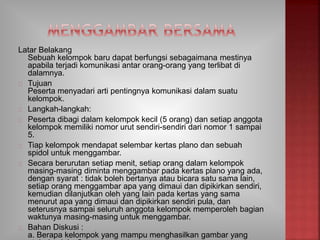 Latar Belakang
Sebuah kelompok baru dapat berfungsi sebagaimana mestinya
apabila terjadi komunikasi antar orang-orang yang terlibat di
dalamnya.
Tujuan
Peserta menyadari arti pentingnya komunikasi dalam suatu
kelompok.
Langkah-langkah:
Peserta dibagi dalam kelompok kecil (5 orang) dan setiap anggota
kelompok memiliki nomor urut sendiri-sendiri dari nomor 1 sampai
5.
Tiap kelompok mendapat selembar kertas plano dan sebuah
spidol untuk menggambar.
Secara berurutan setiap menit, setiap orang dalam kelompok
masing-masing diminta menggambar pada kertas plano yang ada,
dengan syarat : tidak boleh bertanya atau bicara satu sama lain,
setiap orang menggambar apa yang dimaui dan dipikirkan sendiri,
kemudian dilanjutkan oleh yang lain pada kertas yang sama
menurut apa yang dimaui dan dipikirkan sendiri pula, dan
seterusnya sampai seluruh anggota kelompok memperoleh bagian
waktunya masing-masing untuk menggambar.
Bahan Diskusi :
a. Berapa kelompok yang mampu menghasilkan gambar yang
 