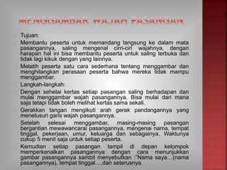 Tujuan:
Membantu peserta untuk memandang langsung ke dalam mata
pasangannya, saling mengenal cirri-ciri wajahnya, dengan
harapan hal ini bisa membantu peserta untuk saling terbuka dan
tidak lagi kikuk dengan yang lainnya.
Melatih peserta satu cara sederhana tentang menggambar dan
menghilangkan perasaan peserta bahwa mereka tidak mampu
menggambar.
Langkah-langkah:
Dengan sehelai kertas setiap pasangan saling berhadapan dan
mulai menggambar wajah pasangannya. Bisa mulai dari mana
saja tetapi tidak boleh melihat kertas sama sekali.
Gerakkan tangan mengikuti arah gerak pandangannya yang
menelusuri garis wajah pasangannya.
Setelah selesai menggambar, masing-masing pasangan
bergantian mewawancarai pasangannya, mengenai nama, tempat
tinggal, pekerjaan, umur, keluarga dan sebagainya. Waktunya
cukup 5 menit saja untuk setiap peserta.
Kemudian setiap pasangan tampil di depan kelompok
memperkenalkan pasangannya dengan cara menunjukkan
gambar pasangannya sambil menyebutkan :”Nama saya…(nama
pasangannya), tempat tinggal….dan seterusnya.
 