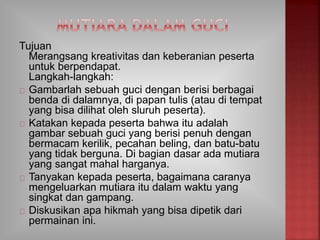 Tujuan
Merangsang kreativitas dan keberanian peserta
untuk berpendapat.
Langkah-langkah:
Gambarlah sebuah guci dengan berisi berbagai
benda di dalamnya, di papan tulis (atau di tempat
yang bisa dilihat oleh sluruh peserta).
Katakan kepada peserta bahwa itu adalah
gambar sebuah guci yang berisi penuh dengan
bermacam kerilik, pecahan beling, dan batu-batu
yang tidak berguna. Di bagian dasar ada mutiara
yang sangat mahal harganya.
Tanyakan kepada peserta, bagaimana caranya
mengeluarkan mutiara itu dalam waktu yang
singkat dan gampang.
Diskusikan apa hikmah yang bisa dipetik dari
permainan ini.
 