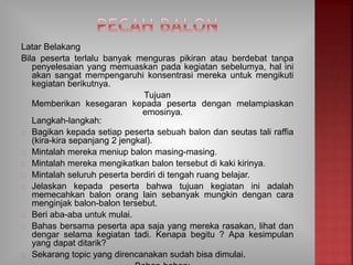 Latar Belakang
Bila peserta terlalu banyak menguras pikiran atau berdebat tanpa
penyelesaian yang memuaskan pada kegiatan sebelumya, hal ini
akan sangat mempengaruhi konsentrasi mereka untuk mengikuti
kegiatan berikutnya.
Tujuan
Memberikan kesegaran kepada peserta dengan melampiaskan
emosinya.
Langkah-langkah:
Bagikan kepada setiap peserta sebuah balon dan seutas tali raffia
(kira-kira sepanjang 2 jengkal).
Mintalah mereka meniup balon masing-masing.
Mintalah mereka mengikatkan balon tersebut di kaki kirinya.
Mintalah seluruh peserta berdiri di tengah ruang belajar.
Jelaskan kepada peserta bahwa tujuan kegiatan ini adalah
memecahkan balon orang lain sebanyak mungkin dengan cara
menginjak balon-balon tersebut.
Beri aba-aba untuk mulai.
Bahas bersama peserta apa saja yang mereka rasakan, lihat dan
dengar selama kegiatan tadi. Kenapa begitu ? Apa kesimpulan
yang dapat ditarik?
Sekarang topic yang direncanakan sudah bisa dimulai.
 
