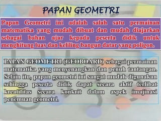 Papan Geometri ini adalah salah satu permainan
matematika yang mudah dibuat dan mudah diajarkan
sebagai bahan ajar kepada peserta didik untuk
menghitung luas dan keliling bangun datar yang poligon.

PAPAN GEOMETRI (GEOBOARD) sebagai permainan
matematika yang menyenangkan dan penuh tantangan.
Selain itu, papan geometri ini sangat mudah digunakan
sehingga peserta didik dapat secara aktif terlibat
kreatifitas secara konkrit dalam aspek imajinasi
penemuan geometri.
 