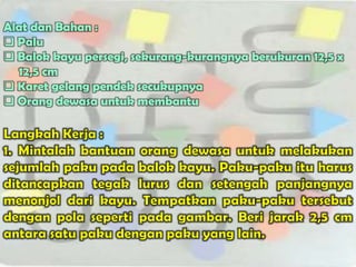 Alat dan Bahan :
 Palu
 Balok kayu persegi, sekurang-kurangnya berukuran 12,5 x
  12,5 cm
 Karet gelang pendek secukupnya
 Orang dewasa untuk membantu
 